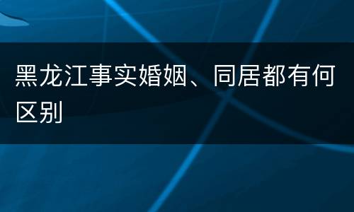 黑龙江事实婚姻、同居都有何区别