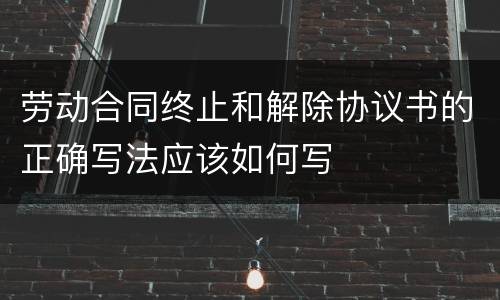 劳动合同终止和解除协议书的正确写法应该如何写