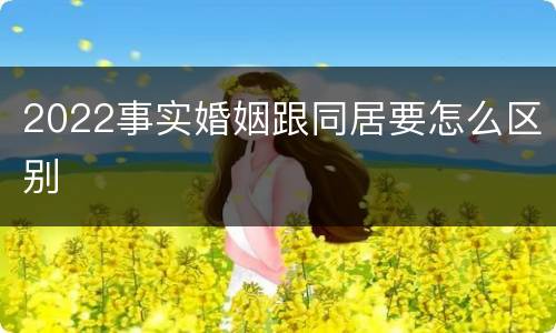 2022事实婚姻跟同居要怎么区别