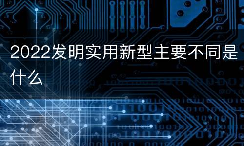 2022发明实用新型主要不同是什么