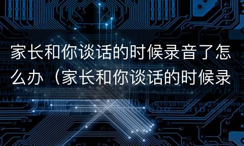 家长和你谈话的时候录音了怎么办（家长和你谈话的时候录音了怎么办呢）