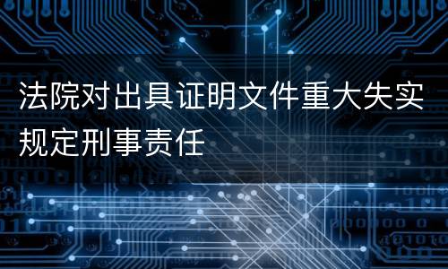 法院对出具证明文件重大失实规定刑事责任