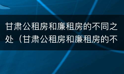 甘肃公租房和廉租房的不同之处（甘肃公租房和廉租房的不同之处在哪）
