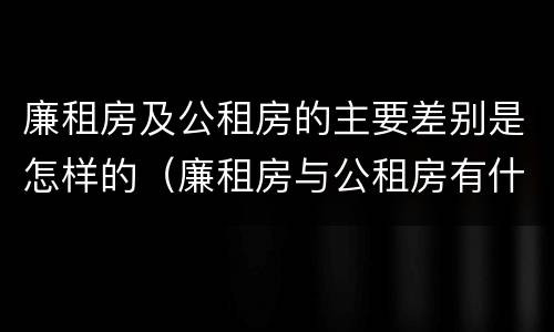 廉租房及公租房的主要差别是怎样的（廉租房与公租房有什么不同）