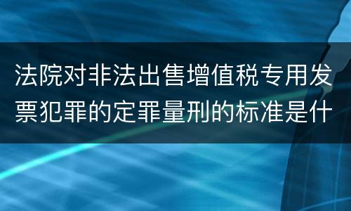 法院对非法出售增值税专用发票犯罪的定罪量刑的标准是什么样的
