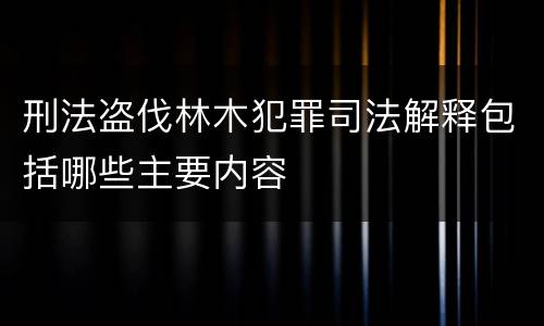 刑法盗伐林木犯罪司法解释包括哪些主要内容