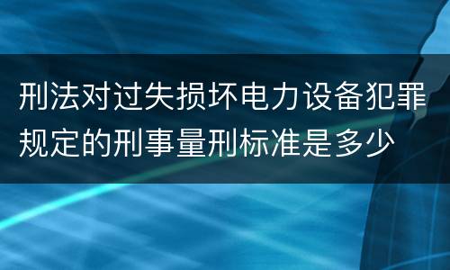 刑法对过失损坏电力设备犯罪规定的刑事量刑标准是多少