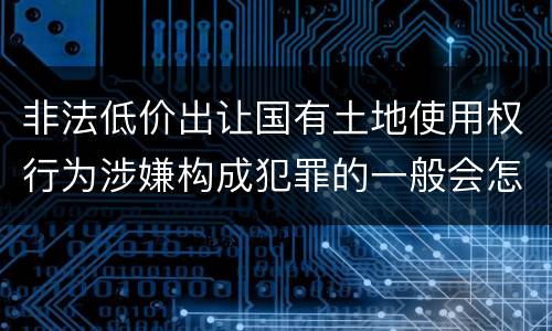 非法低价出让国有土地使用权行为涉嫌构成犯罪的一般会怎样追究法律责任