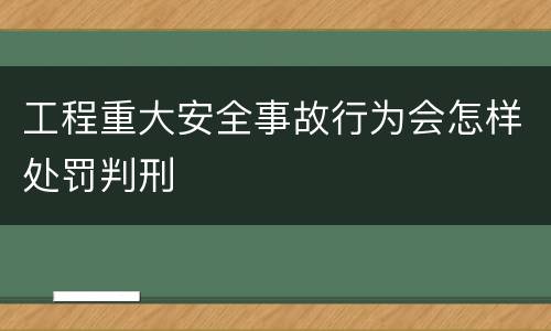 工程重大安全事故行为会怎样处罚判刑
