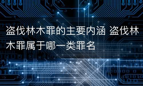 盗伐林木罪的主要内涵 盗伐林木罪属于哪一类罪名