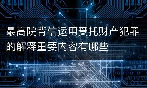 最高院背信运用受托财产犯罪的解释重要内容有哪些