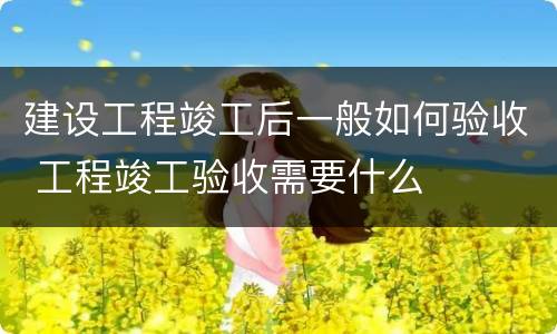 建设工程竣工后一般如何验收 工程竣工验收需要什么