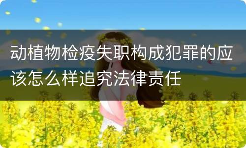 动植物检疫失职构成犯罪的应该怎么样追究法律责任