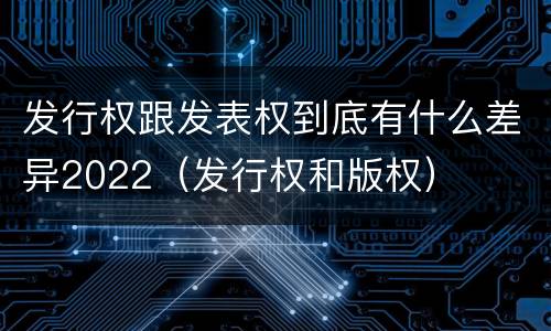 发行权跟发表权到底有什么差异2022（发行权和版权）