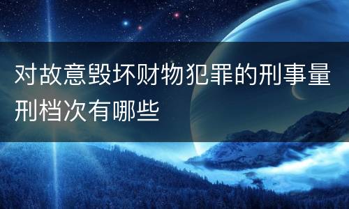 对故意毁坏财物犯罪的刑事量刑档次有哪些