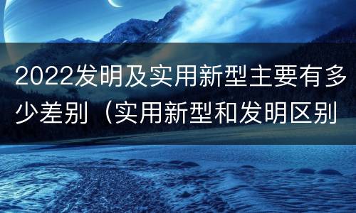 2022发明及实用新型主要有多少差别（实用新型和发明区别）