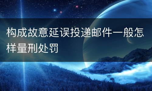构成故意延误投递邮件一般怎样量刑处罚