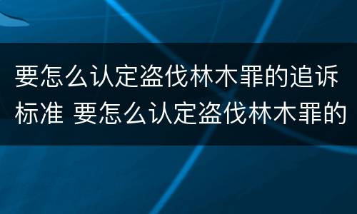 要怎么认定盗伐林木罪的追诉标准 要怎么认定盗伐林木罪的追诉标准呢