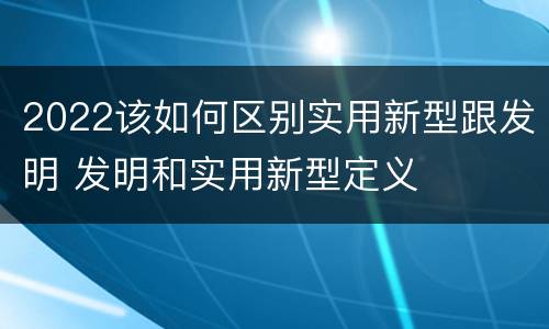 2022该如何区别实用新型跟发明 发明和实用新型定义