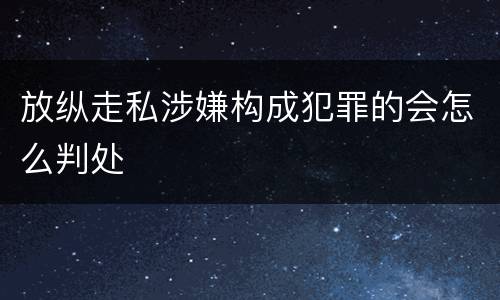 放纵走私涉嫌构成犯罪的会怎么判处
