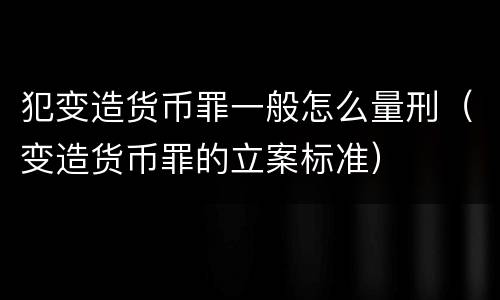 犯变造货币罪一般怎么量刑（变造货币罪的立案标准）