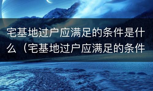 宅基地过户应满足的条件是什么（宅基地过户应满足的条件是什么呢）