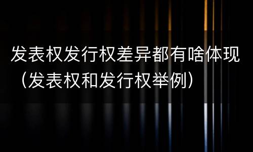 发表权发行权差异都有啥体现（发表权和发行权举例）