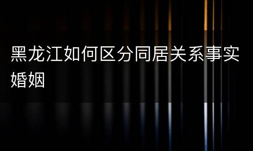 黑龙江如何区分同居关系事实婚姻