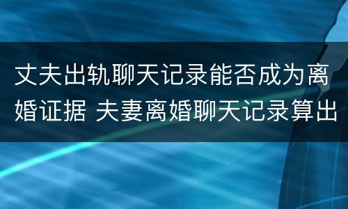 丈夫出轨聊天记录能否成为离婚证据 夫妻离婚聊天记录算出轨证据