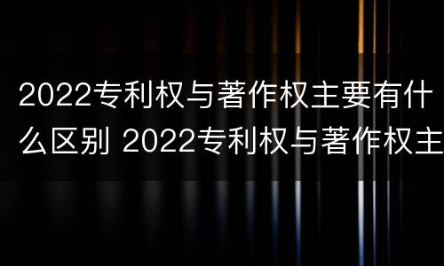 2022专利权与著作权主要有什么区别 2022专利权与著作权主要有什么区别和联系