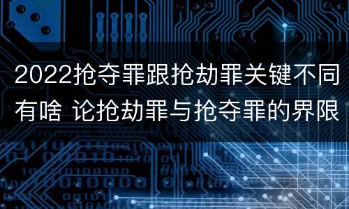 2022抢夺罪跟抢劫罪关键不同有啥 论抢劫罪与抢夺罪的界限