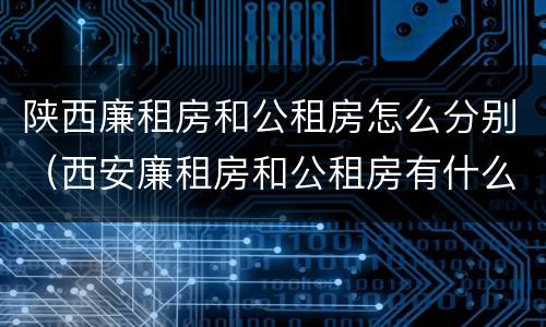 陕西廉租房和公租房怎么分别（西安廉租房和公租房有什么区别）
