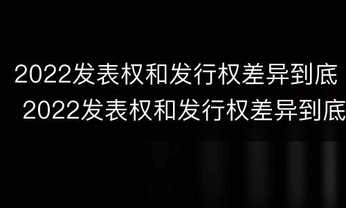 2022发表权和发行权差异到底 2022发表权和发行权差异到底多大