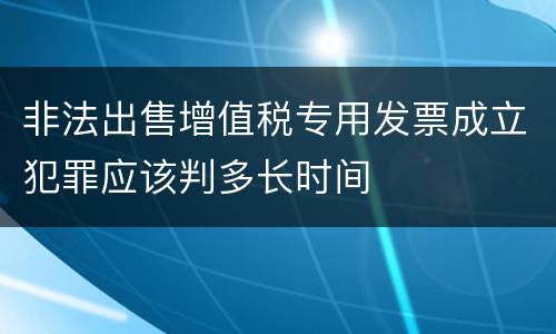 非法出售增值税专用发票成立犯罪应该判多长时间