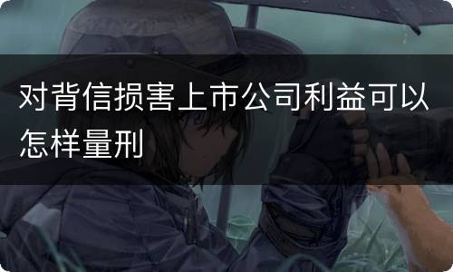 对背信损害上市公司利益可以怎样量刑