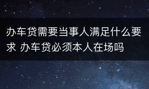 办车贷需要当事人满足什么要求 办车贷必须本人在场吗