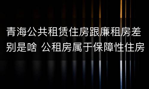 青海公共租赁住房跟廉租房差别是啥 公租房属于保障性住房吗