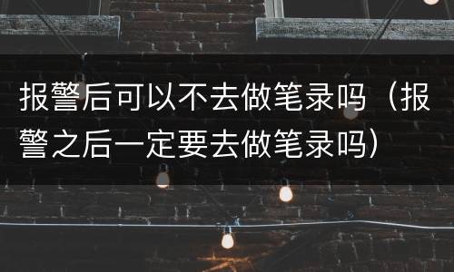 报警后可以不去做笔录吗（报警之后一定要去做笔录吗）