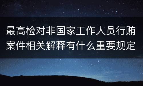 最高检对非国家工作人员行贿案件相关解释有什么重要规定