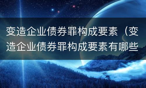 变造企业债券罪构成要素（变造企业债券罪构成要素有哪些）