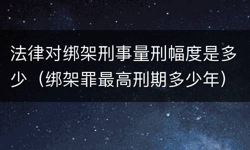 法律对绑架刑事量刑幅度是多少（绑架罪最高刑期多少年）