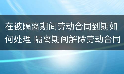 在被隔离期间劳动合同到期如何处理 隔离期间解除劳动合同