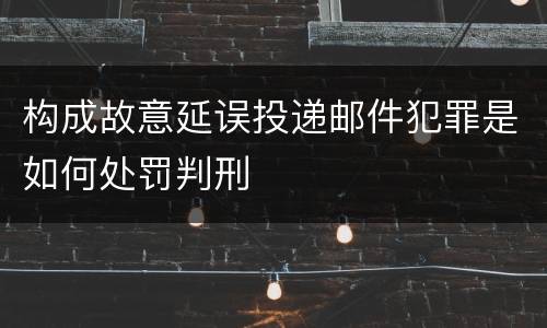 构成故意延误投递邮件犯罪是如何处罚判刑