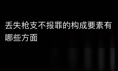 丢失枪支不报罪的构成要素有哪些方面
