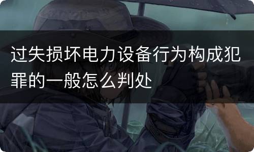过失损坏电力设备行为构成犯罪的一般怎么判处