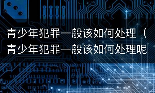 青少年犯罪一般该如何处理（青少年犯罪一般该如何处理呢）