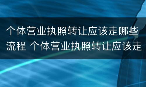 个体营业执照转让应该走哪些流程 个体营业执照转让应该走哪些流程及手续