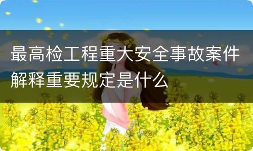 最高检工程重大安全事故案件解释重要规定是什么