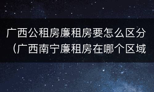 广西公租房廉租房要怎么区分（广西南宁廉租房在哪个区域）