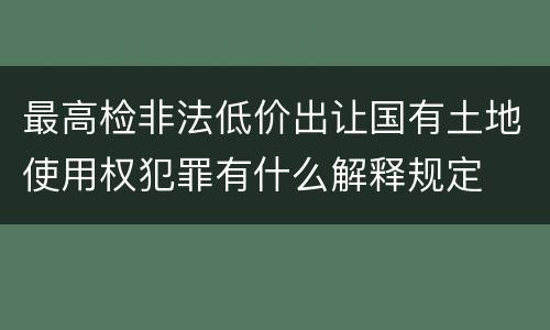 最高检非法低价出让国有土地使用权犯罪有什么解释规定